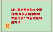 益生菌泡茶里加多少量合适(如何正确添加益生菌泡茶？推荐适量加量方法！)