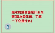 融水的益生菌是什么东西(融水益生菌：了解一下它是什么)