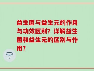 益生菌与益生元的作用与功效区别？详解益生菌和益生元的区别与作用？