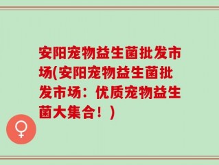 安阳宠物益生菌批发市场(安阳宠物益生菌批发市场：优质宠物益生菌大集合！)