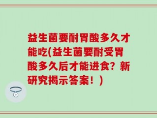 益生菌要耐胃酸多久才能吃(益生菌要耐受胃酸多久后才能进食？新研究揭示答案！)
