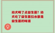幼犬喝了点益生菌？幼犬吃了益生菌拉水都是益生菌的味道