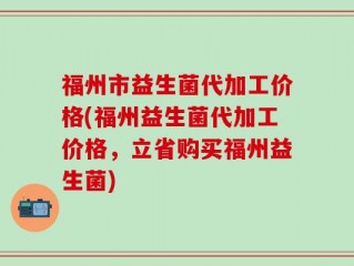 福州市益生菌代加工价格(福州益生菌代加工价格，立省购买福州益生菌)