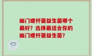幽门螺杆菌益生菌哪个最好？选择最适合你的幽门螺杆菌益生菌？
