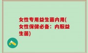 女性专用益生菌内用(女性保健必备：内服益生菌)