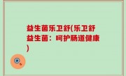 益生菌乐卫舒(乐卫舒益生菌：呵护肠道健康)