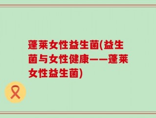 蓬莱女性益生菌(益生菌与女性健康——蓬莱女性益生菌)