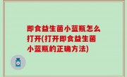 即食益生菌小蓝瓶怎么打开(打开即食益生菌小蓝瓶的正确方法)