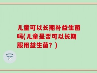 儿童可以长期补益生菌吗(儿童是否可以长期服用益生菌？)