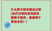 什么牌子益生菌治过敏(治疗过敏的有效益生菌牌子推荐，看看哪个更适合你？)