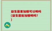 益生菌里加糖可以喝吗(益生菌能加糖喝吗？)