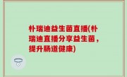 朴瑞迪益生菌直播(朴瑞迪直播分享益生菌，提升肠道健康)