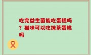 吃完益生菌能吃蛋糕吗？猫咪可以吃抹茶蛋糕吗