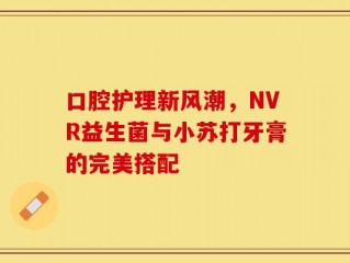 口腔护理新风潮，NVR益生菌与小苏打牙膏的完美搭配