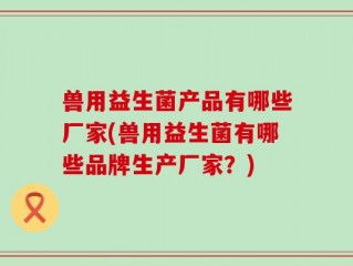 兽用益生菌产品有哪些厂家(兽用益生菌有哪些品牌生产厂家？)