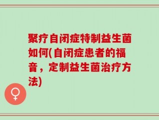 聚疗自闭症特制益生菌如何(自闭症患者的福音，定制益生菌治疗方法)