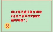 进口胃药益生菌有哪些药(进口胃药中的益生菌有哪些？)