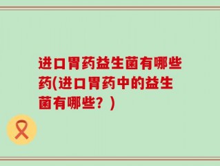进口胃药益生菌有哪些药(进口胃药中的益生菌有哪些？)