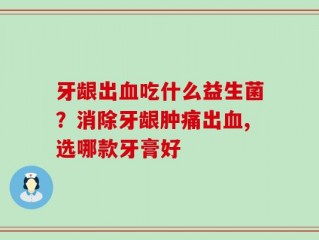 牙龈出血吃什么益生菌？消除牙龈肿痛出血,选哪款牙膏好