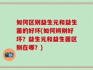 如何区别益生元和益生菌的好坏(如何辨别好坏？益生元和益生菌区别在哪？)