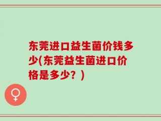 东莞进口益生菌价钱多少(东莞益生菌进口价格是多少？)