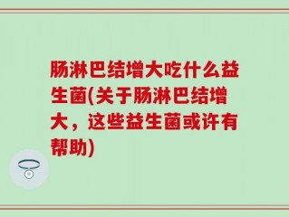 肠淋巴结增大吃什么益生菌(关于肠淋巴结增大，这些益生菌或许有帮助)