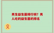男生益生菌排行榜？男人吃的益生菌的排名