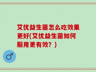 艾优益生菌怎么吃效果更好(艾优益生菌如何服用更有效？)