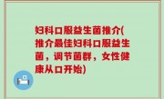妇科口服益生菌推介(推介最佳妇科口服益生菌，调节菌群，女性健康从口开始)