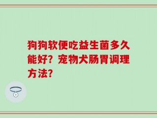 狗狗软便吃益生菌多久能好？宠物犬肠胃调理方法？