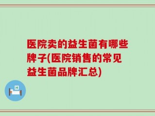 医院卖的益生菌有哪些牌子(医院销售的常见益生菌品牌汇总)