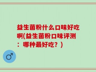 益生菌粉什么口味好吃啊(益生菌粉口味评测：哪种最好吃？)