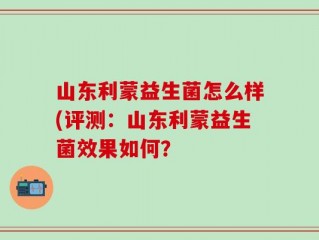 山东利蒙益生菌怎么样(评测：山东利蒙益生菌效果如何？