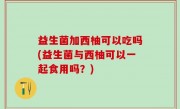 益生菌加西柚可以吃吗(益生菌与西柚可以一起食用吗？)
