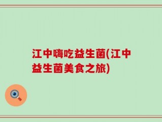 江中嗨吃益生菌(江中益生菌美食之旅)