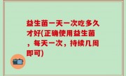 益生菌一天一次吃多久才好(正确使用益生菌，每天一次，持续几周即可)