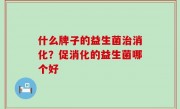 什么牌子的益生菌治消化？促消化的益生菌哪个好