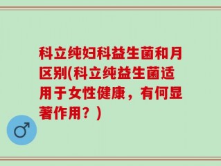 科立纯妇科益生菌和月区别(科立纯益生菌适用于女性健康，有何显著作用？)
