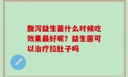 腹泻益生菌什么时候吃效果最好呢？益生菌可以治疗拉肚子吗