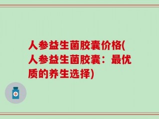 人参益生菌胶囊价格(人参益生菌胶囊：最优质的养生选择)