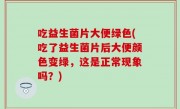 吃益生菌片大便绿色(吃了益生菌片后大便颜色变绿，这是正常现象吗？)