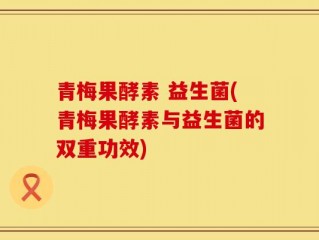 青梅果酵素 益生菌(青梅果酵素与益生菌的双重功效)