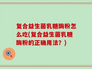 复合益生菌乳糖酶粉怎么吃(复合益生菌乳糖酶粉的正确用法？)