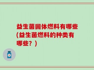 益生菌固体燃料有哪些(益生菌燃料的种类有哪些？)