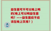 益生菌可不可以晚上喝的(晚上可以喝益生菌吗？——益生菌应不应该在晚上饮用？)