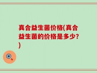真合益生菌价格(真合益生菌的价格是多少？)