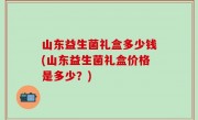 山东益生菌礼盒多少钱(山东益生菌礼盒价格是多少？)