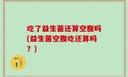 吃了益生菌还算空腹吗(益生菌空腹吃还算吗？)