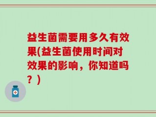 益生菌需要用多久有效果(益生菌使用时间对效果的影响，你知道吗？)