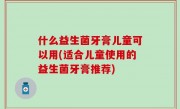 什么益生菌牙膏儿童可以用(适合儿童使用的益生菌牙膏推荐)